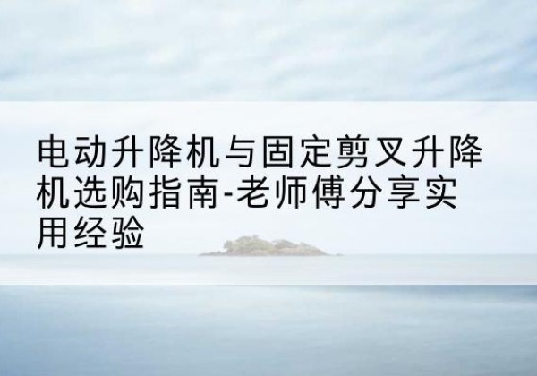 象山电动升降机怎么选-电动升降机与固定剪叉升降机选购指南-老师傅分享实用经验