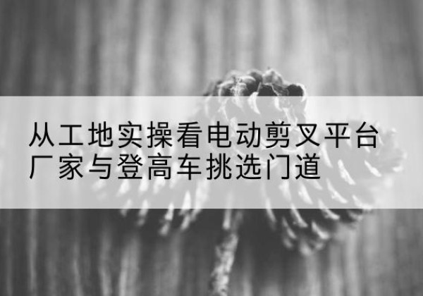 象山电动剪叉升降平台厂家-从工地实操看电动剪叉平台厂家与登高车挑选门道