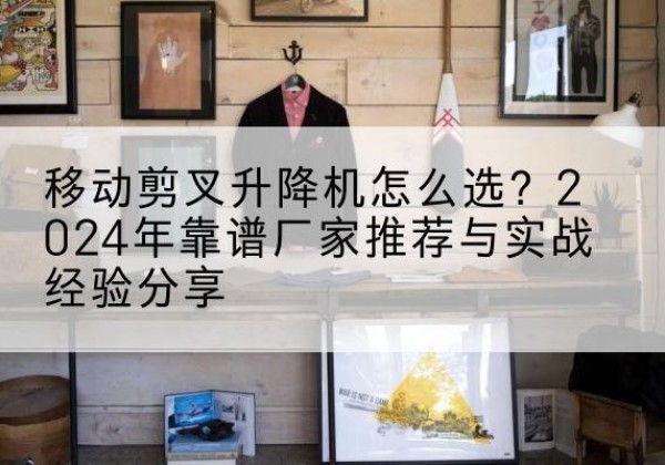 象山升降平台厂家推荐-移动剪叉升降机怎么选？2024年靠谱厂家推荐与实战经验分享